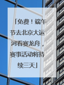 免费！端午节去北京大运河看赛龙舟，赛事活动将持续三天